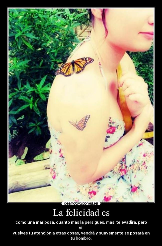 La felicidad es - como una mariposa, cuanto más la persigues, más te evadirá, pero si
vuelves tu atención a otras cosas, vendrá y suavemente se posará en tu hombro.