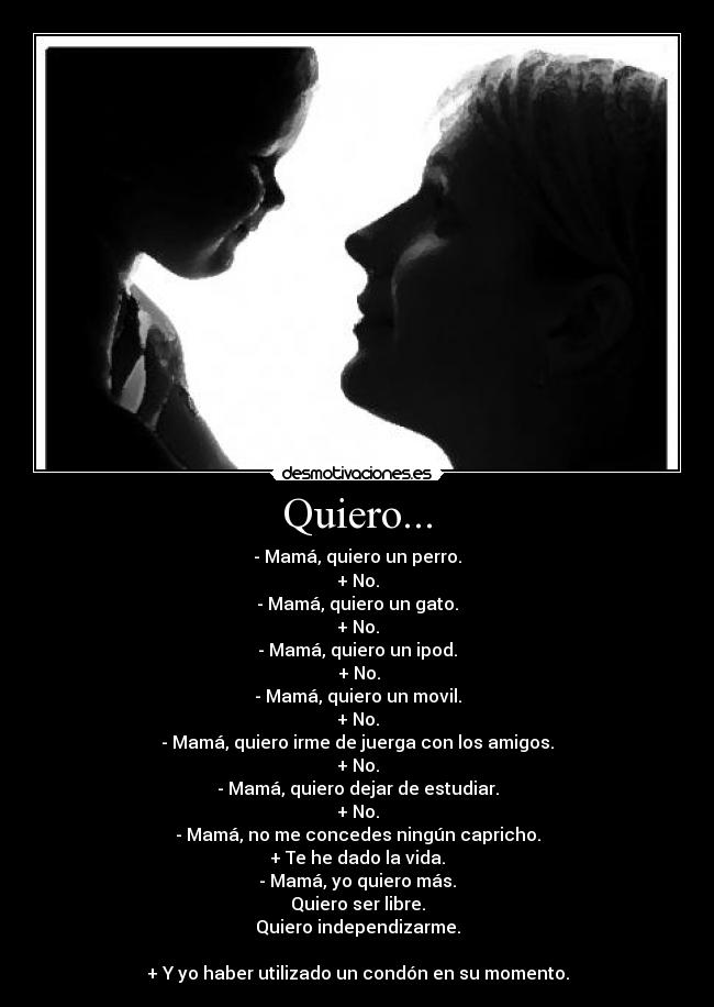 Quiero... - - Mamá, quiero un perro.
+ No.
- Mamá, quiero un gato.
+ No.
- Mamá, quiero un ipod.
 + No.
- Mamá, quiero un movil.
+ No.
- Mamá, quiero irme de juerga con los amigos.
+ No.
- Mamá, quiero dejar de estudiar.
+ No.
- Mamá, no me concedes ningún capricho.
+ Te he dado la vida.
- Mamá, yo quiero más.
Quiero ser libre.
Quiero independizarme.

+ Y yo haber utilizado un condón en su momento.