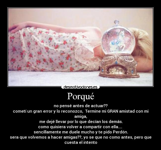 Porqué - no pensé antes de actuar??
cometí un gran error y lo reconozco, Termine mi GRAN amistad con mi
amiga,
me dejé llevar por lo que decían los demás.
como quisiera volver a compartir con ella....
sencillamente me duele mucho y te pido Perdón.
sera que volvemos a hacer amigas??, yo se que no como antes, pero que
cuesta el intento