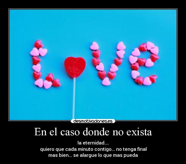 En el caso donde no exista - la eternidad....
quiero que cada minuto contigo... no tenga final
mas bien... se alargue lo que mas pueda