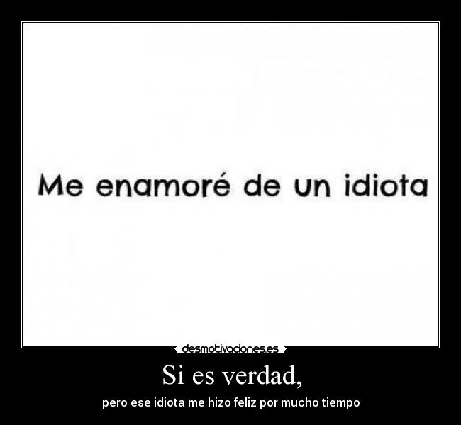 Si es verdad, - pero ese idiota me hizo feliz por mucho tiempo