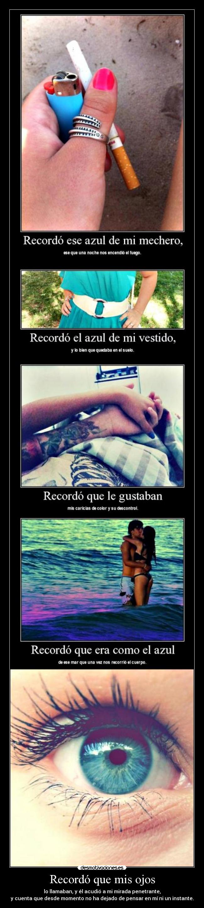 Recordó que mis ojos - lo llamaban, y él acudió a mi mirada penetrante,
y cuenta que desde momento no ha dejado de pensar en mí ni un instante.