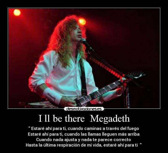 I ll be there  Megadeth -  Estaré ahí para ti, cuando caminas a través del fuego 
Estaré ahí para ti, cuando las llamas lleguen más arriba 
Cuando nada ajusta y nada te parece correcto 
Hasta la última respiración de mi vida, estaré ahí para ti   ♪