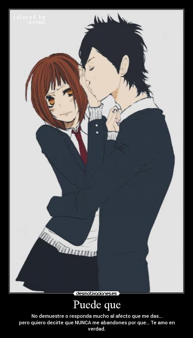 Puede que - No demuestre o responda mucho al afecto que me das...
pero quiero decirte que NUNCA me abandones por que... Te amo en verdad.