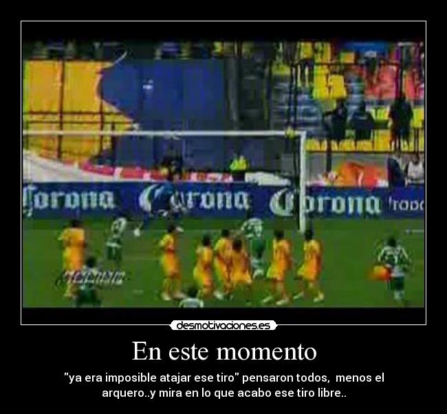 En este momento - ya era imposible atajar ese tiro pensaron todos, menos el
arquero..y mira en lo que acabo ese tiro libre..