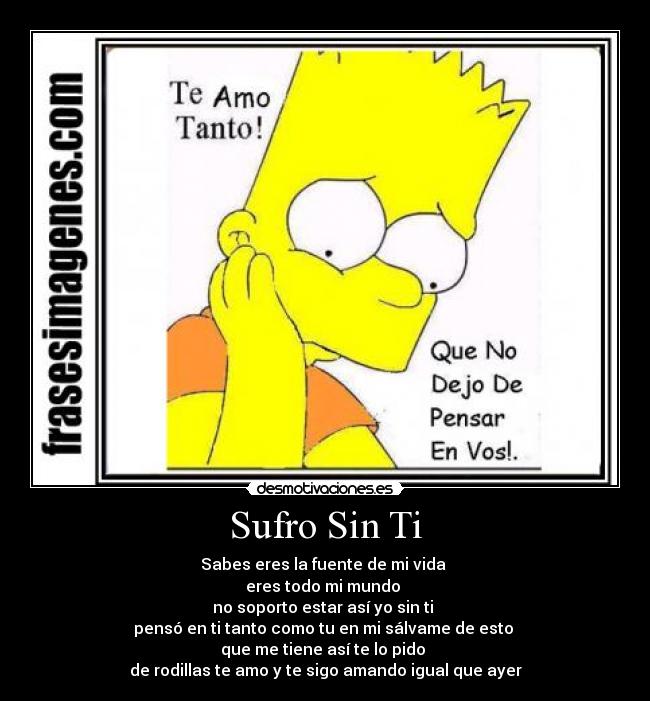 Sufro Sin Ti - Sabes eres la fuente de mi vida 
eres todo mi mundo 
no soporto estar así yo sin ti 
pensó en ti tanto como tu en mi sálvame de esto 
que me tiene así te lo pido 
de rodillas te amo y te sigo amando igual que ayer