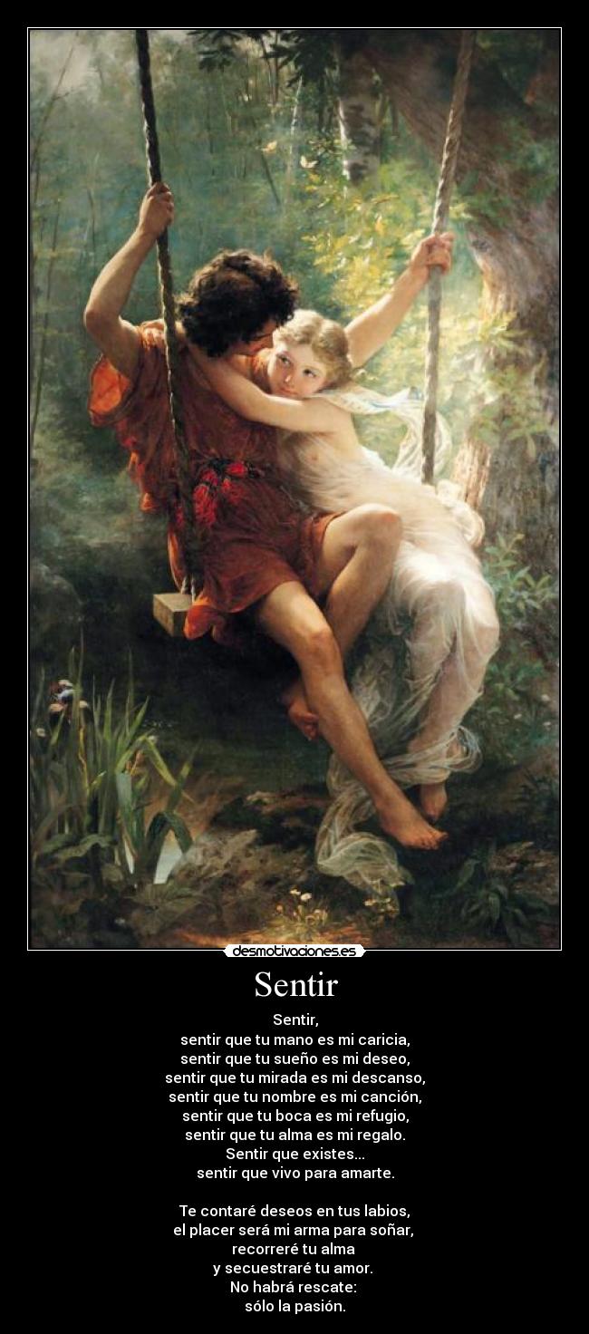 Sentir - Sentir,
sentir que tu mano es mi caricia,
sentir que tu sueño es mi deseo,
sentir que tu mirada es mi descanso,
sentir que tu nombre es mi canción,
sentir que tu boca es mi refugio,
sentir que tu alma es mi regalo.
Sentir que existes...
sentir que vivo para amarte.
Te contaré deseos en tus labios,
el placer será mi arma para soñar,
recorreré tu alma
y secuestraré tu amor.
No habrá rescate:
sólo la pasión.