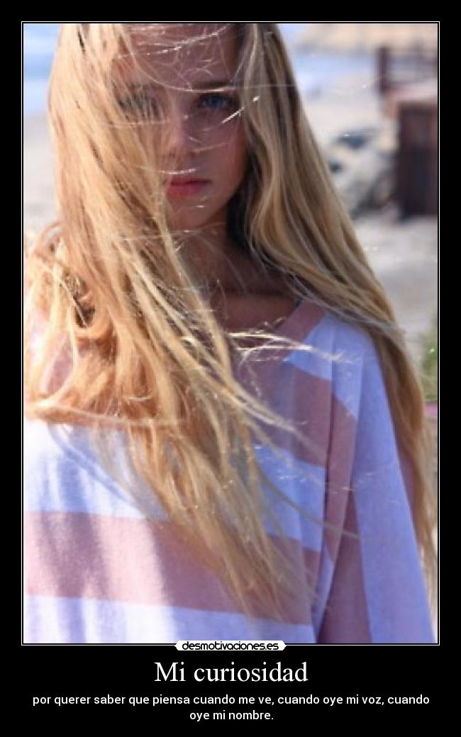 Mi curiosidad - por querer saber que piensa cuando me ve, cuando oye mi voz, cuando
oye mi nombre.