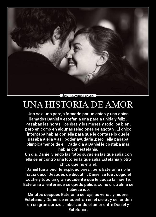 UNA HISTORIA DE AMOR - Una vez, una pareja formada por un chico y una chica
llamados Daniel y estefania una pareja unida y feliz .
Pasaban las horas , los días y los meses y todo iba bien ,
pero en como en algunas relaciones se agotan . El chico
intentaba hablar con ella para que le contase lo que le
pasaba a ella y así, poder ayudarla ,pero , ella pasaba
olímpicamente de el . Cada día a Daniel le costaba mas
hablar con estefania.
Un día, Daniel viendo las fotos suyas en las que salia con
ella se encontró una foto en la que salia Estefania y otro
chico que no era el.
Daniel fue a pedirle explicaciones , pero Estefania no le
hacia caso. Después de discutir , Daniel se fue , cogió el
coche y tubo un gran accidente que le causo la muerte.
Estefania al enterarse se quedo pálida, como si su alma se
hubiese ido.
Minutos después Estefania se raja las venas y muere.
Estefania y Daniel se encuentran en el cielo , y se funden
en un gran abrazo simbolizando el amor entre Daniel y
Estefania .