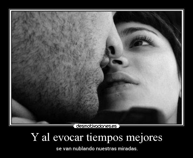 Y al evocar tiempos mejores - se van nublando nuestras miradas.