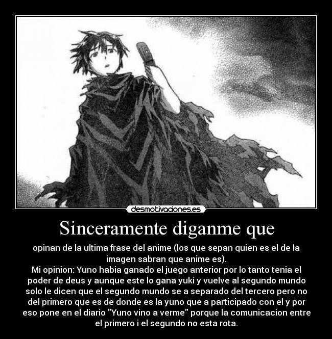 Sinceramente diganme que - opinan de la ultima frase del anime (los que sepan quien es el de la
imagen sabran que anime es).
Mi opinion: Yuno habia ganado el juego anterior por lo tanto tenia el
poder de deus y aunque este lo gana yuki y vuelve al segundo mundo
solo le dicen que el segundo mundo se a separado del tercero pero no
del primero que es de donde es la yuno que a participado con el y por
eso pone en el diario Yuno vino a verme porque la comunicacion entre
el primero i el segundo no esta rota.