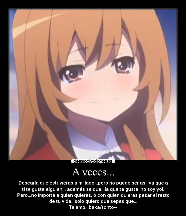 A veces... - Desearía que estuvieras a mi lado...pero no puede ser así, ya que a
ti te gusta alguien... además se que...la que te gusta ¡no soy yo!.
Pero...no importa a quien quieras, o con quien quieras pasar el resto
de tu vida...solo quiero que sepas que...
Te amo...baka/tonto~