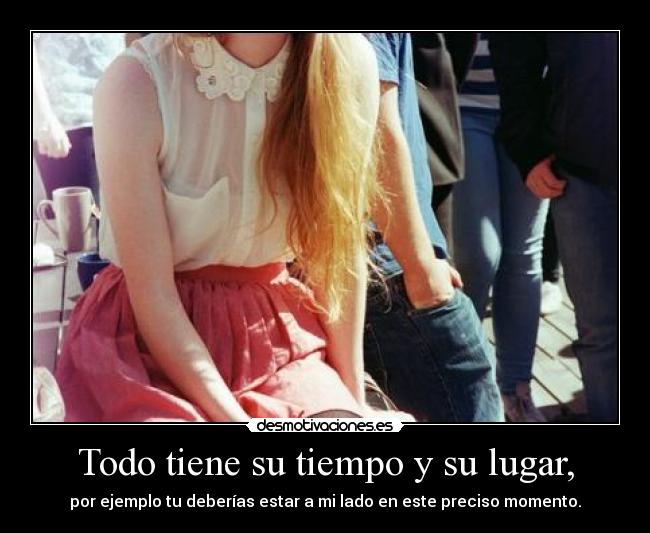 Todo tiene su tiempo y su lugar, - por ejemplo tu deberías estar a mi lado en este preciso momento.
