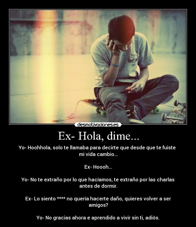 Ex- Hola, dime... - Yo- Hoohhola, solo te llamaba para decirte que desde que te fuiste 
mi vida cambio...

Ex- Hoooh...

Yo- No te extraño por lo que hacíamos, te extraño por las charlas antes de dormir.

Ex- Lo siento **** no quería hacerte daño, quieres volver a ser amigos?

Yo- No gracias ahora e aprendido a vivir sin ti, adiós.