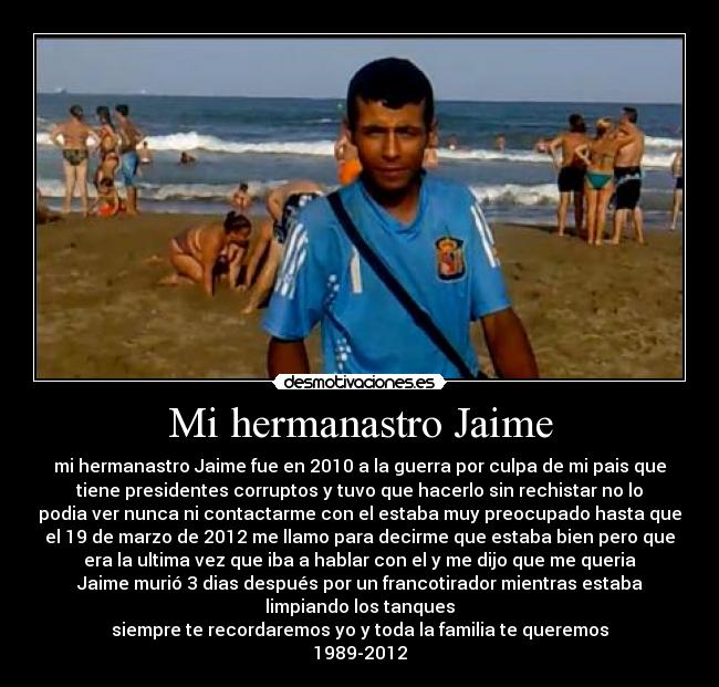 Mi hermanastro Jaime - mi hermanastro Jaime fue en 2010 a la guerra por culpa de mi pais que
tiene presidentes corruptos y tuvo que hacerlo sin rechistar no lo
podia ver nunca ni contactarme con el estaba muy preocupado hasta que
el 19 de marzo de 2012 me llamo para decirme que estaba bien pero que
era la ultima vez que iba a hablar con el y me dijo que me queria
Jaime murió 3 dias después por un francotirador mientras estaba
limpiando los tanques
siempre te recordaremos yo y toda la familia te queremos
1989-2012