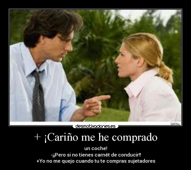 + ¡Cariño me he comprado - un coche!
-¡¡Pero si no tienes carnét de conducir!!
+Yo no me quejo cuando tu te compras sujetadores