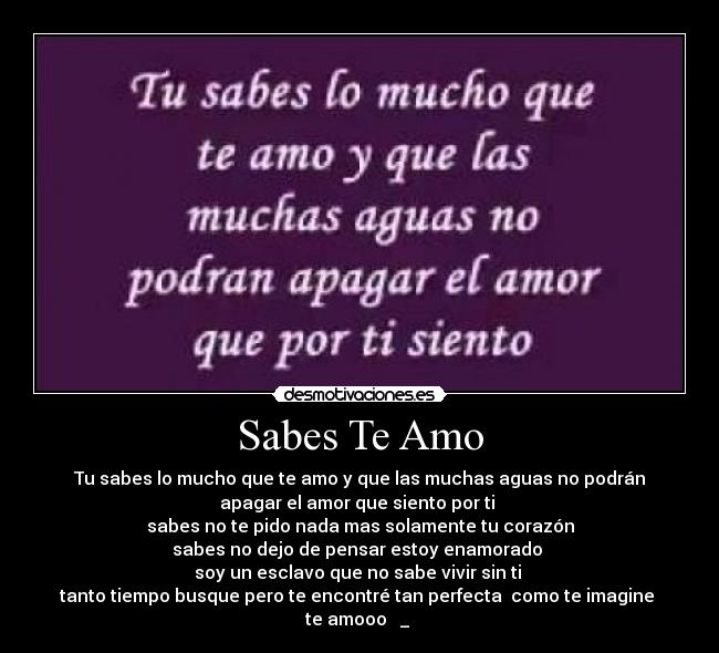 Sabes Te Amo - Tu sabes lo mucho que te amo y que las muchas aguas no podrán
apagar el amor que siento por ti 
sabes no te pido nada mas solamente tu corazón
sabes no dejo de pensar estoy enamorado 
soy un esclavo que no sabe vivir sin ti 
tanto tiempo busque pero te encontré tan perfecta  como te imagine 
te amooo ♥ _ ♥