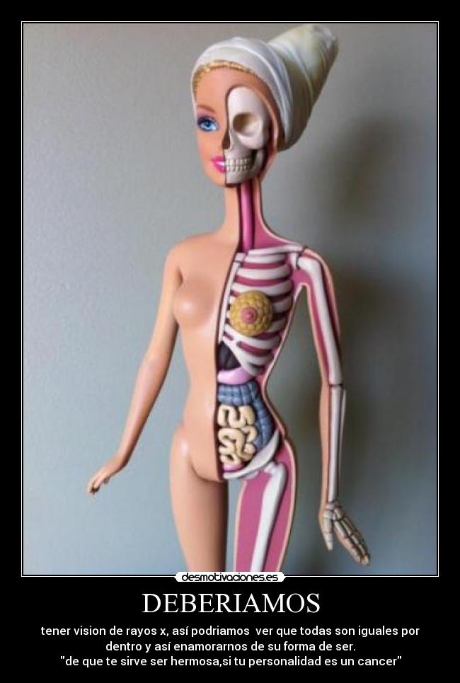 DEBERIAMOS - tener vision de rayos x, así podriamos  ver que todas son iguales por
dentro y así enamorarnos de su forma de ser.
de que te sirve ser hermosa,si tu personalidad es un cancer