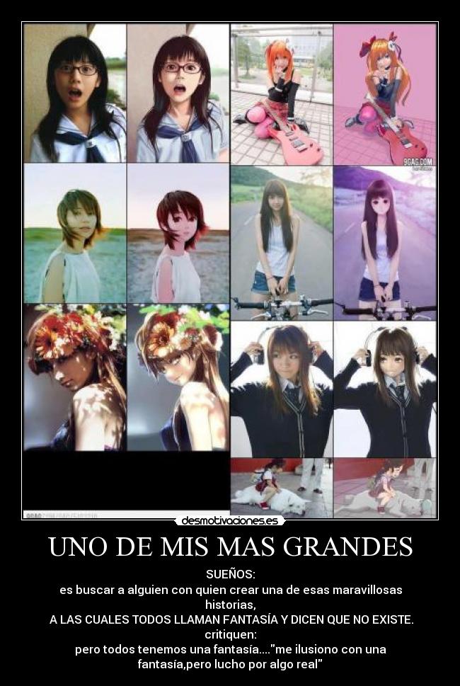 UNO DE MIS MAS GRANDES - SUEÑOS:
es buscar a alguien con quien crear una de esas maravillosas
historias,
 A LAS CUALES TODOS LLAMAN FANTASÍA Y DICEN QUE NO EXISTE.
critiquen:
pero todos tenemos una fantasía....me ilusiono con una
fantasía,pero lucho por algo real