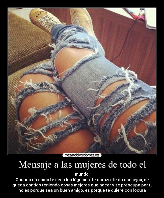 Mensaje a las mujeres de todo el - mundo:
Cuando un chico te seca las lágrimas, te abraza, te da consejos, se
queda contigo teniendo cosas mejores que hacer y se preocupa por ti,
no es porque sea un buen amigo, es porque te quiere con locura