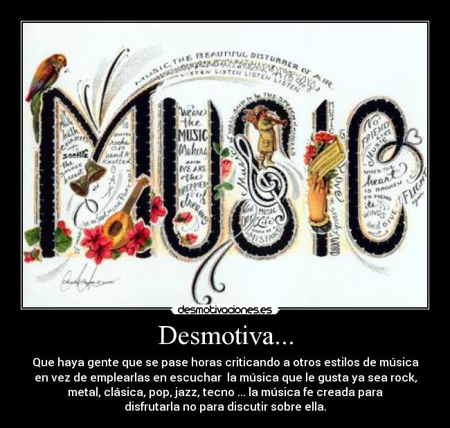 Desmotiva... - Que haya gente que se pase horas criticando a otros estilos de música
en vez de emplearlas en escuchar la música que le gusta ya sea rock,
metal, clásica, pop, jazz, tecno ... la música fe creada para
disfrutarla no para discutir sobre ella.