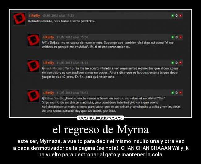 el regreso de Myrna - este ser, Myrnaza, a vuelto para decir el mismo insulto una y otra vez
a cada desmotivador de la pagina (se nota). CHAN CHAN CHAAAN Willy_k
ha vuelto para destronar al gato y mantener la cola.