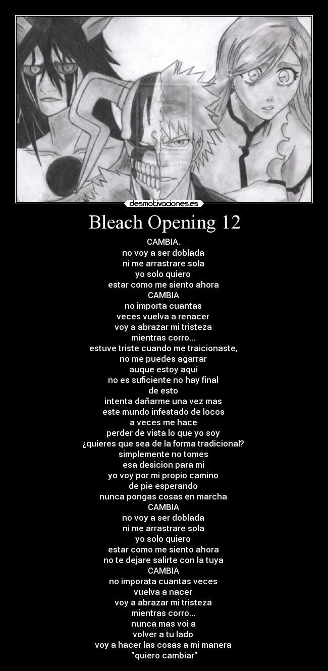 Bleach Opening 12 - CAMBIA.
no voy a ser doblada
ni me arrastrare sola
yo solo quiero
estar como me siento ahora
CAMBIA
no importa cuantas
veces vuelva a renacer
voy a abrazar mi tristeza
mientras corro...
estuve triste cuando me traicionaste,
no me puedes agarrar
auque estoy aqui
no es suficiente no hay final
de esto
intenta dañarme una vez mas
este mundo infestado de locos
a veces me hace
perder de vista lo que yo soy
¿quieres que sea de la forma tradicional?
simplemente no tomes
esa desicion para mi
yo voy por mi propio camino
de pie esperando
nunca pongas cosas en marcha
CAMBIA
no voy a ser doblada
ni me arrastrare sola
yo solo quiero
estar como me siento ahora
no te dejare salirte con la tuya
CAMBIA
no imporata cuantas veces
vuelva a nacer
voy a abrazar mi tristeza
mientras corro...
nunca mas voi a
volver a tu lado
voy a hacer las cosas a mi manera
quiero cambiar
