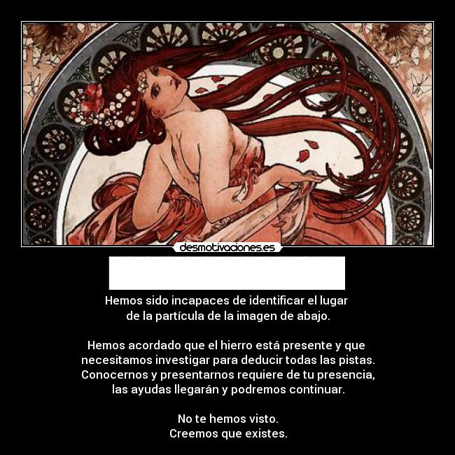 ████████████ - Hemos sido incapaces de identificar el lugar
de la partícula de la imagen de abajo.
Hemos acordado que el hierro está presente y que
necesitamos investigar para deducir todas las pistas.
Conocernos y presentarnos requiere de tu presencia,
las ayudas llegarán y podremos continuar.
No te hemos visto.
Creemos que existes.