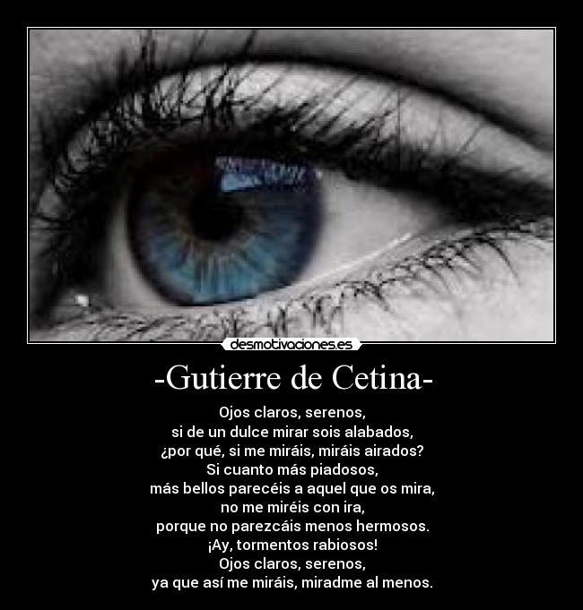 -Gutierre de Cetina- - Ojos claros, serenos,
si de un dulce mirar sois alabados,
¿por qué, si me miráis, miráis airados?
Si cuanto más piadosos,
más bellos parecéis a aquel que os mira,
no me miréis con ira,
porque no parezcáis menos hermosos.
¡Ay, tormentos rabiosos!
Ojos claros, serenos,
ya que así me miráis, miradme al menos.