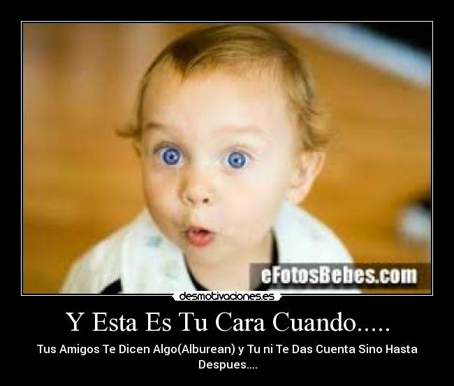 Y Esta Es Tu Cara Cuando..... - Tus Amigos Te Dicen Algo(Alburean) y Tu ni Te Das Cuenta Sino Hasta Despues....