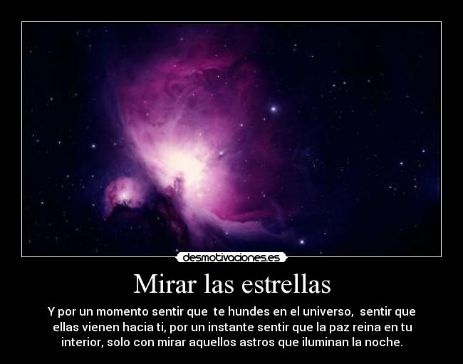 Mirar las estrellas - Y por un momento sentir que te hundes en el universo, sentir que
ellas vienen hacia ti, por un instante sentir que la paz reina en tu
interior, solo con mirar aquellos astros que iluminan la noche.