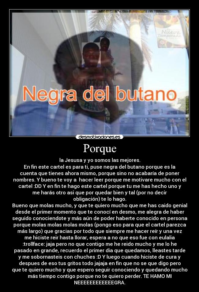 Porque - la Jesusa y yo somos las mejores.
En fin este cartel es para ti, puse negra del butano porque es la
cuenta que tienes ahora mismo, porque sino no acabaría de poner
nombres. Y bueno te voy a hacer leer porque me motivare mucho con el
cartel :DD Y en fin te hago este cartel porque tu me has hecho uno y
me harás otro asi que por quedar bien y tal (por no decir
obligación) te lo hago.
Bueno que molas mucho, y que te quiero mucho que me has caido genial
desde el primer momento que te conocí en desmo, me alegra de haber
seguido conociendote y más aún de poder haberte conocido en persona
porque molas molas molas molas (pongo eso para que el cartel parezca
más largo) que gracias por todo que siempre me hacer reír y una vez
me hiciste reir hasta llorar, espera a no que eso fue con eulalia
:trollface: jaja pero no que contigo me he reido mucho y me lo he
pasado en grande, recuerdo el primer dia que quedamos, lleastes tarde
y me sobornasteis con chuches :D Y luego cuando hiciste de cura y
despues de eso tus gritos todo jajaja en fin que no se que digo pero
que te quiero mucho y que espero seguir conociendo y quedando mucho
más tiempo contigo porque no te quiero perder. TE HAMO MI
NEEEEEEEEEEEEGRA.