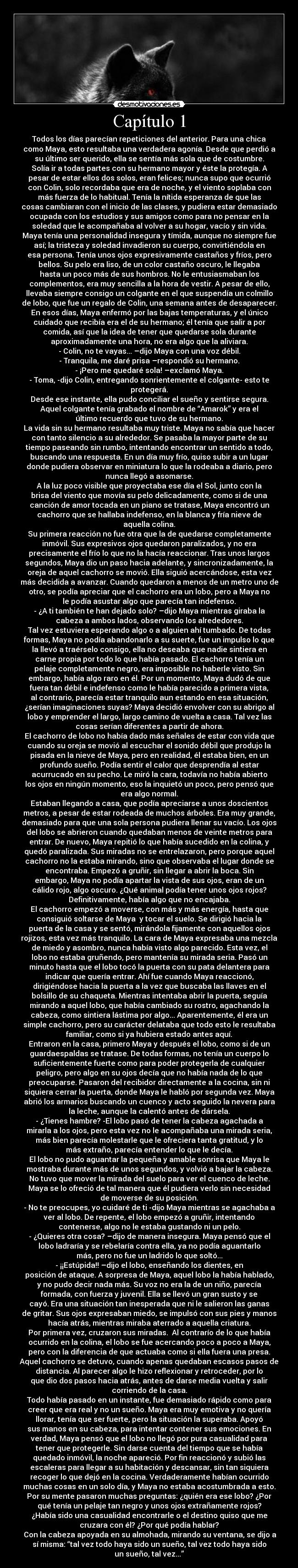 Capítulo 1 - Todos los días parecían repeticiones del anterior. Para una chica
como Maya, esto resultaba una verdadera agonía. Desde que perdió a
su último ser querido, ella se sentía más sola que de costumbre.
Solía ir a todas partes con su hermano mayor y éste la protegía. A
pesar de estar ellos dos solos, eran felices; nunca supo que ocurrió
con Colin, solo recordaba que era de noche, y el viento soplaba con
más fuerza de lo habitual. Tenía la nítida esperanza de que las
cosas cambiaran con el inicio de las clases, y pudiera estar demasiado
ocupada con los estudios y sus amigos como para no pensar en la
soledad que le acompañaba al volver a su hogar, vacío y sin vida.
Maya tenía una personalidad insegura y tímida, aunque no siempre fue
así; la tristeza y soledad invadieron su cuerpo, convirtiéndola en
esa persona. Tenía unos ojos expresivamente castaños y fríos, pero
bellos. Su pelo era liso, de un color castaño oscuro, le llegaba
hasta un poco más de sus hombros. No le entusiasmaban los
complementos, era muy sencilla a la hora de vestir. A pesar de ello,
llevaba siempre consigo un colgante en el que suspendía un colmillo
de lobo, que fue un regalo de Colin, una semana antes de desaparecer.
En esos días, Maya enfermó por las bajas temperaturas, y el único
cuidado que recibía era el de su hermano; él tenía que salir a por
comida, así que la idea de tener que quedarse sola durante
aproximadamente una hora, no era algo que la aliviara.
- Colin, no te vayas... –dijo Maya con una voz débil.
- Tranquila, me daré prisa –respondió su hermano.
- ¡Pero me quedaré sola! –exclamó Maya.
- Toma, -dijo Colin, entregando sonrientemente el colgante- esto te
protegerá.
Desde ese instante, ella pudo conciliar el sueño y sentirse segura.
Aquel colgante tenía grabado el nombre de “Amarok” y era el
último recuerdo que tuvo de su hermano.
La vida sin su hermano resultaba muy triste. Maya no sabía que hacer
con tanto silencio a su alrededor. Se pasaba la mayor parte de su
tiempo paseando sin rumbo, intentando encontrar un sentido a todo,
buscando una respuesta. En un día muy frío, quiso subir a un lugar
donde pudiera observar en miniatura lo que la rodeaba a diario, pero
nunca llegó a asomarse.
A la luz poco visible que proyectaba ese día el Sol, junto con la
brisa del viento que movía su pelo delicadamente, como si de una
canción de amor tocada en un piano se tratase, Maya encontró un
cachorro que se hallaba indefenso, en la blanca y fría nieve de
aquella colina.
Su primera reacción no fue otra que la de quedarse completamente
inmóvil. Sus expresivos ojos quedaron paralizados, y no era
precisamente el frío lo que no la hacía reaccionar. Tras unos largos
segundos, Maya dio un paso hacia adelante, y sincronizadamente, la
oreja de aquel cachorro se movió. Ella siguió acercándose, esta vez
más decidida a avanzar. Cuando quedaron a menos de un metro uno de
otro, se podía apreciar que el cachorro era un lobo, pero a Maya no
le podía asustar algo que parecía tan indefenso.
- ¿A ti también te han dejado solo? –dijo Maya mientras giraba la
cabeza a ambos lados, observando los alrededores.
Tal vez estuviera esperando algo o a alguien ahí tumbado. De todas
formas, Maya no podía abandonarlo a su suerte, fue un impulso lo que
la llevó a traérselo consigo, ella no deseaba que nadie sintiera en
carne propia por todo lo que había pasado. El cachorro tenía un
pelaje completamente negro, era imposible no haberle visto. Sin
embargo, había algo raro en él. Por un momento, Maya dudó de que
fuera tan débil e indefenso como le había parecido a primera vista,
al contrario, parecía estar tranquilo aun estando en esa situación,
¿serían imaginaciones suyas? Maya decidió envolver con su abrigo al
lobo y emprender el largo, largo camino de vuelta a casa. Tal vez las
cosas serían diferentes a partir de ahora.
El cachorro de lobo no había dado más señales de estar con vida que
cuando su oreja se movió al escuchar el sonido débil que produjo la
pisada en la nieve de Maya, pero en realidad, él estaba bien, en un
profundo sueño. Podía sentir el calor que desprendía al estar
acurrucado en su pecho. Le miró la cara, todavía no había abierto
los ojos en ningún momento, eso la inquietó un poco, pero pensó que
era algo normal.
Estaban llegando a casa, que podía apreciarse a unos doscientos
metros, a pesar de estar rodeada de muchos árboles. Era muy grande,
demasiado para que una sola persona pudiera llenar su vacío. Los ojos
del lobo se abrieron cuando quedaban menos de veinte metros para
entrar. De nuevo, Maya repitió lo que había sucedido en la colina, y
quedó paralizada. Sus miradas no se entrelazaron, pero porque aquel
cachorro no la estaba mirando, sino que observaba el lugar donde se
encontraba. Empezó a gruñir, sin llegar a abrir la boca. Sin
embargo, Maya no podía apartar la vista de sus ojos, eran de un
cálido rojo, algo oscuro. ¿Qué animal podía tener unos ojos rojos?
Definitivamente, había algo que no encajaba.
El cachorro empezó a moverse, con más y más energía, hasta que
consiguió soltarse de Maya y tocar el suelo. Se dirigió hacia la
puerta de la casa y se sentó, mirándola fijamente con aquellos ojos
rojizos, esta vez más tranquilo. La cara de Maya expresaba una mezcla
de miedo y asombro, nunca había visto algo parecido. Esta vez, el
lobo no estaba gruñendo, pero mantenía su mirada seria. Pasó un
minuto hasta que el lobo tocó la puerta con su pata delantera para
indicar que quería entrar. Ahí fue cuando Maya reaccionó,
dirigiéndose hacia la puerta a la vez que buscaba las llaves en el
bolsillo de su chaqueta. Mientras intentaba abrir la puerta, seguía
mirando a aquel lobo, que había cambiado su rostro, agachando la
cabeza, como sintiera lástima por algo... Aparentemente, él era un
simple cachorro, pero su carácter delataba que todo esto le resultaba
familiar, como si ya hubiera estado antes aquí.
Entraron en la casa, primero Maya y después el lobo, como si de un
guardaespaldas se tratase. De todas formas, no tenía un cuerpo lo
suficientemente fuerte como para poder protegerla de cualquier
peligro, pero algo en su ojos decía que no había nada de lo que
preocuparse. Pasaron del recibidor directamente a la cocina, sin ni
siquiera cerrar la puerta, donde Maya le habló por segunda vez. Maya
abrió los armarios buscando un cuenco y acto seguido la nevera para
la leche, aunque la calentó antes de dársela.
- ¿Tienes hambre? -El lobo pasó de tener la cabeza agachada a
mirarla a los ojos, pero esta vez no le acompañaba una mirada seria,
más bien parecía molestarle que le ofreciera tanta gratitud, y lo
más extraño, parecía entender lo que le decía.
El lobo no pudo aguantar la pequeña y amable sonrisa que Maya le
mostraba durante más de unos segundos, y volvió a bajar la cabeza.
No tuvo que mover la mirada del suelo para ver el cuenco de leche.
Maya se lo ofreció de tal manera que él pudiera verlo sin necesidad
de moverse de su posición.
- No te preocupes, yo cuidaré de ti -dijo Maya mientras se agachaba a
ver al lobo. De repente, el lobo empezó a gruñir, intentando
contenerse, algo no le estaba gustando ni un pelo.
- ¿Quieres otra cosa? –dijo de manera insegura. Maya pensó que el
lobo ladraría y se rebelaría contra ella, ya no podía aguantarlo
más, pero no fue un ladrido lo que soltó...
- ¡¡Estúpida!! –dijo el lobo, enseñando los dientes, en
posición de ataque. A sorpresa de Maya, aquel lobo la había hablado,
y no pudo decir nada más. Su voz no era la de un niño, parecía
formada, con fuerza y juvenil. Ella se llevó un gran susto y se
cayó. Era una situación tan inesperada que ni le salieron las ganas
de gritar. Sus ojos expresaban miedo, se impulsó con sus pies y manos
hacía atrás, mientras miraba aterrado a aquella criatura.
Por primera vez, cruzaron sus miradas. Al contrarío de lo que había
ocurrido en la colina, el lobo se fue acercando poco a poco a Maya,
pero con la diferencia de que actuaba como si ella fuera una presa.
Aquel cachorro se detuvo, cuando apenas quedaban escasos pasos de
distancia. Al parecer algo le hizo reflexionar y retroceder, por lo
que dio dos pasos hacia atrás, antes de darse media vuelta y salir
corriendo de la casa.
Todo había pasado en un instante, fue demasiado rápido como para
creer que era real y no un sueño. Maya era muy emotiva y no quería
llorar, tenía que ser fuerte, pero la situación la superaba. Apoyó
sus manos en su cabeza, para intentar contener sus emociones. En
verdad, Maya pensó que el lobo no llegó por pura casualidad para
tener que protegerle. Sin darse cuenta del tiempo que se había
quedado inmóvil, la noche apareció. Por fin reaccionó y subió las
escaleras para llegar a su habitación y descansar, sin tan siquiera
recoger lo que dejó en la cocina. Verdaderamente habían ocurrido
muchas cosas en un solo día, y Maya no estaba acostumbrada a esto.
Por su mente pasaron muchas preguntas: ¿quién era ese lobo? ¿Por
qué tenía un pelaje tan negro y unos ojos extrañamente rojos?
¿Había sido una casualidad encontrarle o el destino quiso que me
cruzara con él? ¿Por qué podía hablar?
Con la cabeza apoyada en su almohada, mirando su ventana, se dijo a
sí misma: “tal vez todo haya sido un sueño, tal vez todo haya sido
un sueño, tal vez...”