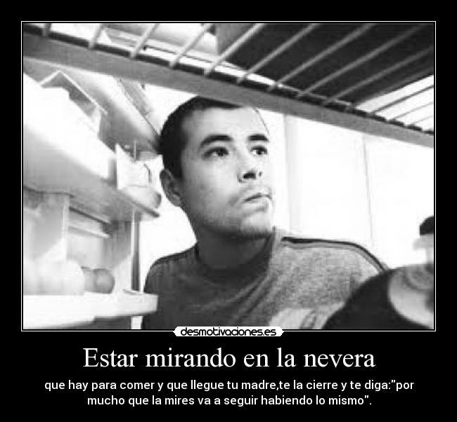 Estar mirando en la nevera - que hay para comer y que llegue tu madre,te la cierre y te diga:por
mucho que la mires va a seguir habiendo lo mismo.