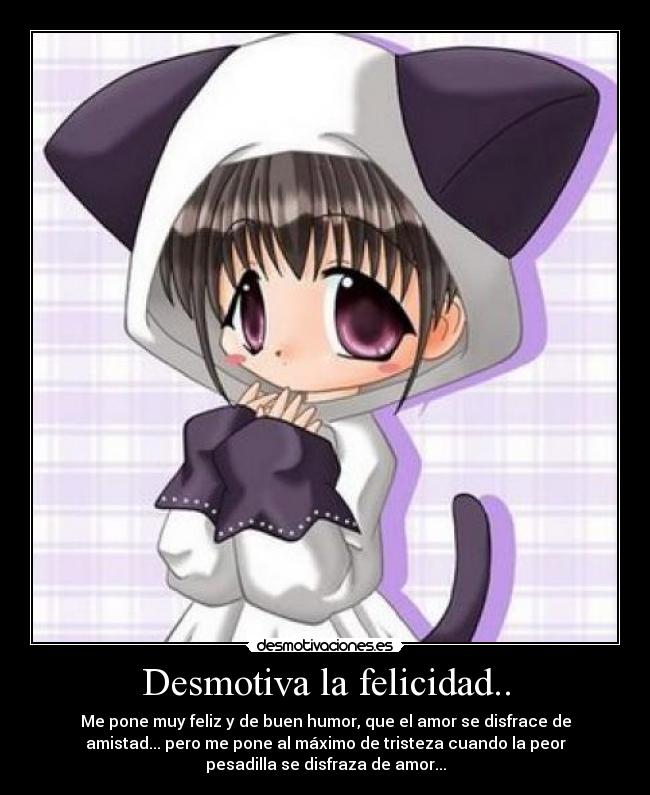 Desmotiva la felicidad.. - Me pone muy feliz y de buen humor, que el amor se disfrace de
amistad... pero me pone al máximo de tristeza cuando la peor
pesadilla se disfraza de amor...