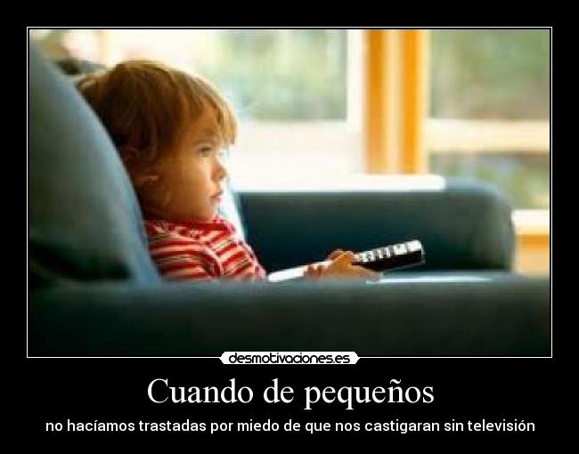 Cuando de pequeños - no hacíamos trastadas por miedo de que nos castigaran sin televisión