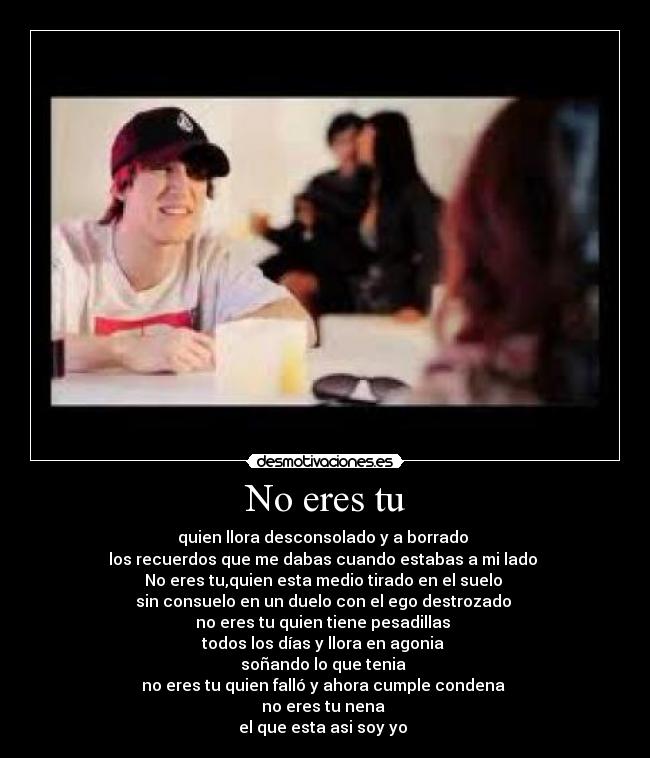 No eres tu - quien llora desconsolado y a borrado
los recuerdos que me dabas cuando estabas a mi lado
No eres tu,quien esta medio tirado en el suelo
sin consuelo en un duelo con el ego destrozado
no eres tu quien tiene pesadillas
todos los días y llora en agonia
soñando lo que tenia
no eres tu quien falló y ahora cumple condena
no eres tu nena
el que esta asi soy yo♪♫