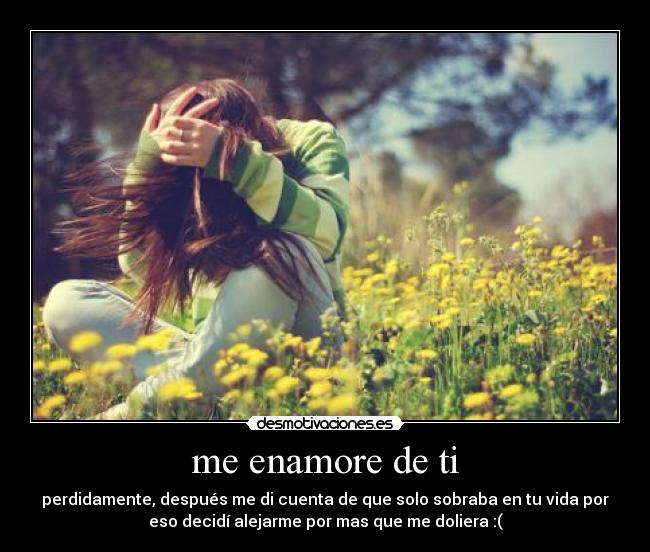 me enamore de ti - perdidamente, después me di cuenta de que solo sobraba en tu vida por
eso decidí alejarme por mas que me doliera :(