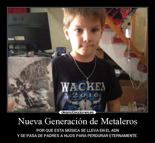Nueva Generación de Metaleros - POR QUE ESTA MÚSICA SE LLEVA EN EL ADN
Y SE PASA DE PADRES A HIJOS PARA PERDURAR ETERNAMENTE.