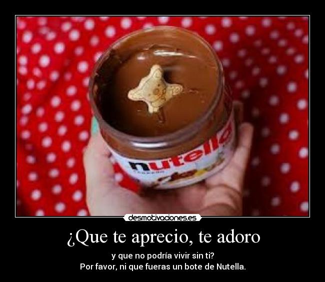 ¿Que te aprecio, te adoro - y que no podría vivir sin ti?
Por favor, ni que fueras un bote de Nutella.