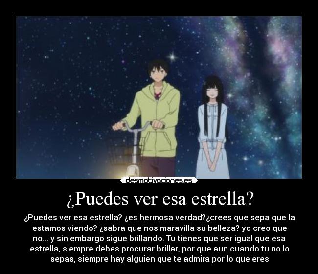 ¿Puedes ver esa estrella? - ¿Puedes ver esa estrella? ¿es hermosa verdad?¿crees que sepa que la
estamos viendo? ¿sabra que nos maravilla su belleza? yo creo que
no... y sin embargo sigue brillando. Tu tienes que ser igual que esa
estrella, siempre debes procurar brillar, por que aun cuando tu no lo
sepas, siempre hay alguien que te admira por lo que eres