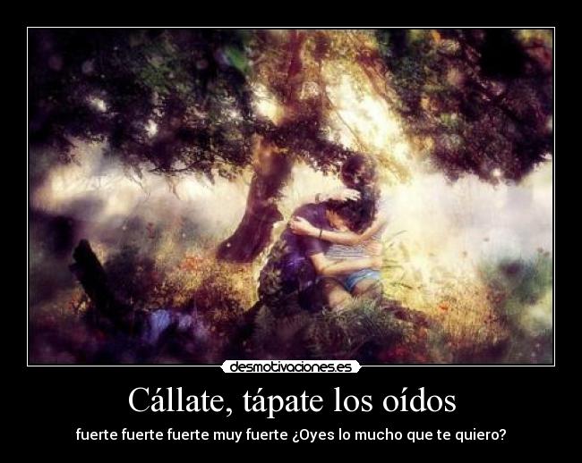 Cállate, tápate los oídos - fuerte fuerte fuerte muy fuerte ¿Oyes lo mucho que te quiero?