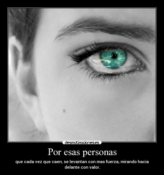 Por esas personas - que cada vez que caen, se levantan con mas fuerza, mirando hacia delante con valor.