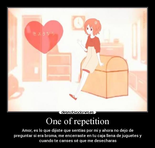 One of repetition - Amor, es lo que dijiste que sentías por mi y ahora no dejo de
preguntar si era broma, me encerraste en tu caja llena de juguetes y
cuando te canses sé que me desecharas
