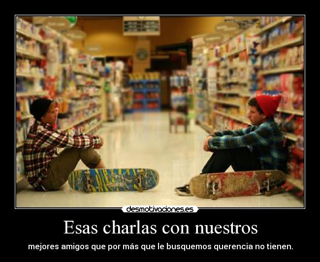 Esas charlas con nuestros - mejores amigos que por más que le busquemos querencia no tienen.