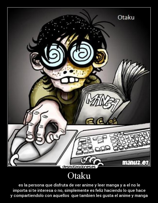 Otaku - es la persona que disfruta de ver anime y leer manga y a el no le
importa si te interesa o no, simplemente es feliz haciendo lo que hace
y compartiendolo con aquellos que tambien les gusta el anime y manga