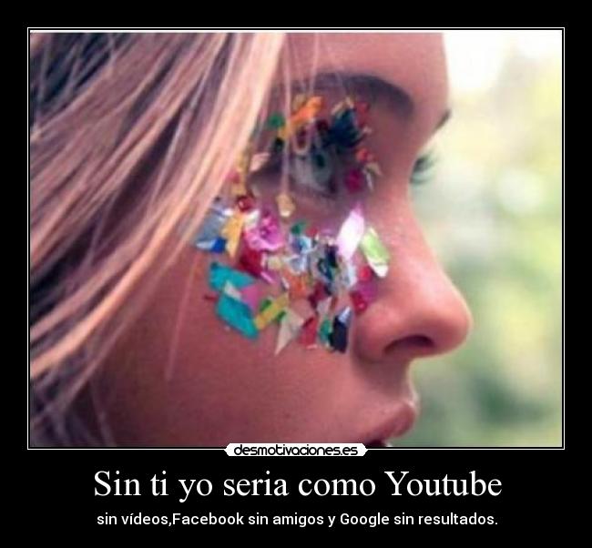 Sin ti yo seria como Youtube - sin vídeos,Facebook sin amigos y Google sin resultados.