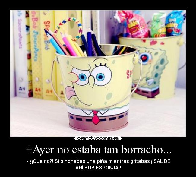 +Ayer no estaba tan borracho... - - ¿¡Que no?! Si pinchabas una piña mientras gritabas ¡¡SAL DE
AHÍ BOB ESPONJA!!