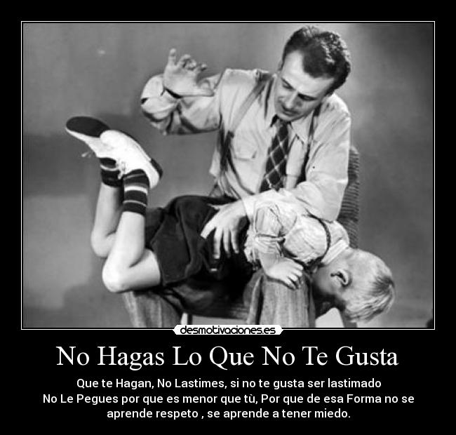No Hagas Lo Que No Te Gusta - Que te Hagan, No Lastimes, si no te gusta ser lastimado
No Le Pegues por que es menor que tù, Por que de esa Forma no se
aprende respeto , se aprende a tener miedo.