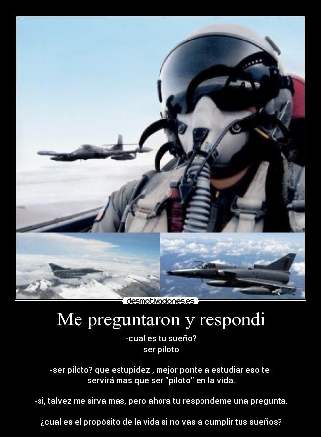 Me preguntaron y respondi - -cual es tu sueño?
ser piloto

-ser piloto? que estupidez , mejor ponte a estudiar eso te 
servirá mas que ser piloto en la vida.

-si, talvez me sirva mas, pero ahora tu respondeme una pregunta.

¿cual es el propósito de la vida si no vas a cumplir tus sueños?